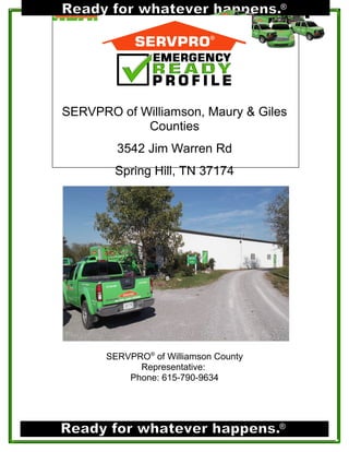 ®




SERVPRO of Williamson, Maury & Giles
            Counties
         3542 Jim Warren Rd
        Spring Hill, TN 37174




  INSERT PHOTO OF FRONT OF BUILDING




       SERVPRO® of Williamson County
             Representative:
           Phone: 615-790-9634




                                       ®
 