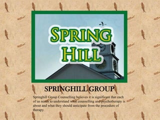 SPRINGHILL GROUP
Springhill Group Counselling believes it is significant that each
of us needs to understand what counselling and psychotherapy is
about and what they should anticipate from the procedure of
therapy.
 