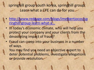 springhill group south korea, springhill group:
       Learn what a CFE can do for you

• http://www.redgage.com/blogs/imelbertjocos/sp
  ringhill-group-learn-what-a...
• In today’s economic climate, who will help you
  protect your company and your clients from the
  devastating impact of fraud?
• Fraud can creep into your business in a number
  of ways.
  You may find you need an objective expert to
  deter potential problems, investigate allegations
  or provide resolution.
 