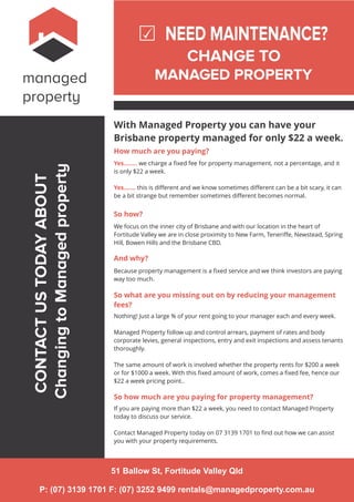 managed
property
NEED MAINTENANCE?
CHANGE TO
MANAGED PROPERTY
With Managed Property you can have your
Brisbane property managed for only $22 a week.
How much are you paying?
Yes…….. we charge a ﬁxed fee for property management, not a percentage, and it
is only $22 a week.
Yes……. this is diﬀerent and we know sometimes diﬀerent can be a bit scary, it can
be a bit strange but remember sometimes diﬀerent becomes normal.
So how?
We focus on the inner city of Brisbane and with our location in the heart of
Fortitude Valley we are in close proximity to New Farm, Teneriﬀe, Newstead, Spring
Hill, Bowen Hills and the Brisbane CBD.
And why?
Because property management is a ﬁxed service and we think investors are paying
way too much.
CONTACTUSTODAYABOUT
ChangingtoManagedproperty
So what are you missing out on by reducing your management
fees?
Nothing! Just a large % of your rent going to your manager each and every week.
Managed Property follow up and control arrears, payment of rates and body
corporate levies, general inspections, entry and exit inspections and assess tenants
thoroughly.
The same amount of work is involved whether the property rents for $200 a week
or for $1000 a week. With this ﬁxed amount of work, comes a ﬁxed fee, hence our
$22 a week pricing point..
So how much are you paying for property management?
If you are paying more than $22 a week, you need to contact Managed Property
today to discuss our service.
Contact Managed Property today on 07 3139 1701 to ﬁnd out how we can assist
you with your property requirements.
51 Ballow St, Fortitude Valley Qld
P: (07) 3139 1701 F: (07) 3252 9499 rentals@managedproperty.com.au
 