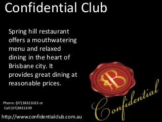 Confidential Club
http://www.confidentialclub.com.au
Spring hill restaurant
offers a mouthwatering
menu and relaxed
dining in the heart of
Brisbane city. It
provides great dining at
reasonable prices.
Phone: (07)38321023 or
Call (07)3831309
 