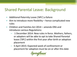 Shared Parental Leave: Background 
•Additional Paternity Leave (‘APL’) a failure 
•Aim to introduce more flexibility –hence complicated new rules 
•Children and Families Act 2014 –amends ERA and introduces various Regulations: 
‒1 December 2014: New rules in force. Mothers, fathers, or adopters will be able to opt to take Shared Parental leave (‘SPL’) within the first year after birth or adoption placement 
‒5 April 2015: Expected week of confinement or placement for adoption must be on or after this date  