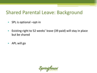 •SPL is optional –opt-in 
•Existing right to 52 weeks’ leave (39 paid) will stay in place but be shared 
•APL will go 
Shared Parental Leave: Background  