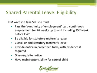 Shared Parental Leave: Eligibility 
If M wants to take SPL she must: 
•Pass the ‘continuity of employment’ test: continuous employment for 26 weeks up to and including 15thweek before EWC 
•Be eligible for statutory maternity leave 
•Curtail or end statutory maternity leave 
•Provide notice in prescribed form, with evidence if required 
•Give requisite notice 
•Have main responsibility for care of child  