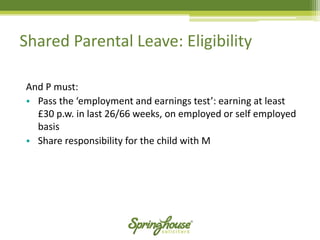 Shared Parental Leave: Eligibility 
And P must: 
•Pass the ‘employment and earnings test’: earning at least £30 p.w. in last 26/66 weeks, on employed or self employed basis 
•Share responsibility for the child with M  