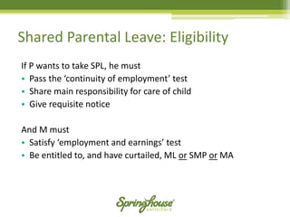 If P wants to take SPL, he must 
•Pass the ‘continuity of employment’ test 
•Share main responsibility for care of child 
•Give requisite notice 
And M must 
•Satisfy ‘employment and earnings’ test 
•Be entitled to, and have curtailed, ML orSMP orMA 
Shared Parental Leave: Eligibility  