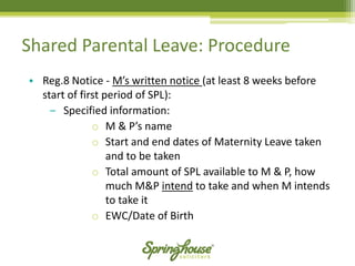 Shared Parental Leave: Procedure 
•Reg.8 Notice -M’s written notice (at least 8 weeks before start of first period of SPL): 
‒Specified information: 
oM & P’s name 
oStart and end dates of Maternity Leave taken and to be taken 
oTotal amount of SPL available to M & P, how much M&P intendto take and when M intends to take it 
oEWC/Date of Birth  