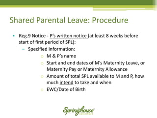 •Reg.9 Notice -P’s written notice (at least 8 weeks before start of first period of SPL): 
‒Specified information: 
oM & P’s name 
oStart and end dates of M’s Maternity Leave, or Maternity Pay or Maternity Allowance 
oAmount of total SPL available to M and P, how much intendto take and when 
oEWC/Date of Birth 
Shared Parental Leave: Procedure  