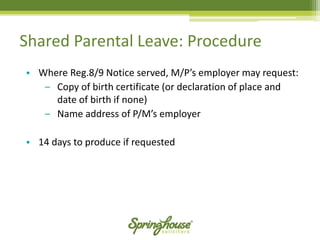 Shared Parental Leave: Procedure 
•Where Reg.8/9 Notice served, M/P’s employer may request: 
‒Copy of birth certificate (or declaration of place and date of birth if none) 
‒Name address of P/M’s employer 
•14 days to produce if requested  