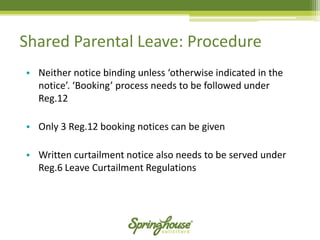 •Neither notice binding unless ‘otherwise indicated in the notice’. ‘Booking’ process needs to be followed under Reg.12 
•Only 3 Reg.12 booking notices can be given 
•Written curtailment notice also needs to be served under Reg.6 Leave Curtailment Regulations 
Shared Parental Leave: Procedure  