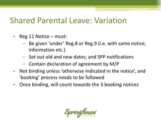 Shared Parental Leave: Variation 
•Reg.11 Notice –must: 
‒Be given ‘under’ Reg.8 or Reg.9 (i.e. with same notice, information etc.) 
‒Set out old and new dates; and SPP notifications 
‒Contain declaration of agreement by M/P 
•Not binding unless ‘otherwise indicated in the notice’, and ‘booking’ process needs to be followed 
•Once binding, will count towards the 3 booking notices  