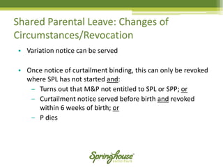 Shared Parental Leave: Changes of Circumstances/Revocation 
•Variation notice can be served 
•Once notice of curtailment binding, this can only be revoked where SPL has not started and: 
‒Turns out that M&P not entitled to SPL or SPP; or 
‒Curtailment notice served before birth andrevoked within 6 weeks of birth; or 
‒P dies  
