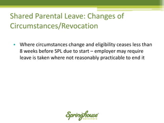 Shared Parental Leave: Changes of Circumstances/Revocation 
•Where circumstances change and eligibility ceases less than 8 weeks before SPL due to start –employer may require leave is taken where not reasonably practicable to end it  