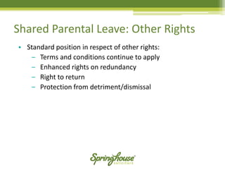 Shared Parental Leave: Other Rights 
•Standard position in respect of other rights: 
‒Terms and conditions continue to apply 
‒Enhanced rights on redundancy 
‒Right to return 
‒Protection from detriment/dismissal  