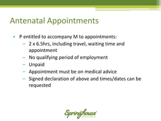 Antenatal Appointments 
•P entitled to accompany M to appointments: 
‒2 x 6.5hrs, including travel, waiting time and appointment 
‒No qualifying period of employment 
‒Unpaid 
‒Appointment must be on medical advice 
‒Signed declaration of above and times/dates can be requested  