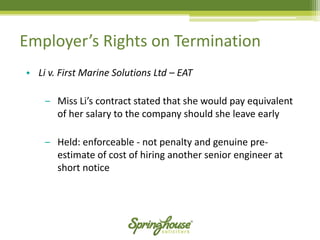Employer’s Rights on Termination 
•Li v. First Marine Solutions Ltd –EAT 
‒Miss Li’s contract stated that she would pay equivalent of her salary to the company should she leave early 
‒Held: enforceable -not penalty and genuine pre- estimate of cost of hiring another senior engineer at short notice  
