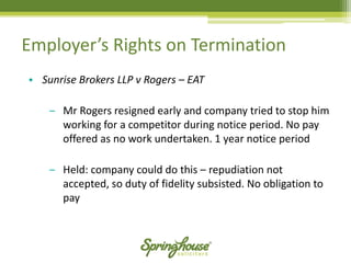 •Sunrise Brokers LLP v Rogers –EAT 
‒Mr Rogers resigned early and company tried to stop him working for a competitor during notice period. No pay offered as no work undertaken. 1 year notice period 
‒Held: company could do this –repudiation not accepted, so duty of fidelity subsisted. No obligation to pay 
Employer’s Rights on Termination  