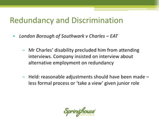 Redundancy and Discrimination 
•London Borough of Southwark v Charles –EAT 
‒Mr Charles’ disability precluded him from attending interviews. Company insisted on interview about alternative employment on redundancy 
‒Held: reasonable adjustments should have been made – less formal process or ‘take a view’ given junior role  