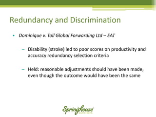 Redundancy and Discrimination 
•Dominique v. Toll Global Forwarding Ltd –EAT 
‒Disability (stroke) led to poor scores on productivity and accuracy redundancy selection criteria 
‒Held: reasonable adjustments should have been made, even though the outcome would have been the same  