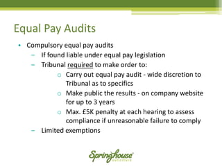 Equal Pay Audits 
•Compulsory equal pay audits 
‒If found liable under equal pay legislation 
‒Tribunal requiredto make order to: 
oCarry out equal pay audit -wide discretion to Tribunal as to specifics 
oMake public the results -on company website for up to 3 years 
oMax. £5K penalty at each hearing to assess compliance if unreasonable failure to comply 
‒Limited exemptions  