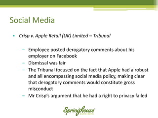Social Media 
•Crisp v. Apple Retail (UK) Limited –Tribunal 
‒Employee posted derogatory comments about his employer on Facebook 
‒Dismissal was fair 
‒The Tribunal focused on the fact that Apple had a robust and all encompassing social media policy, making clear that derogatory comments would constitute gross misconduct 
‒Mr Crisp’s argument that he had a right to privacy failed  