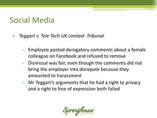 Social Media 
•Teggartv. Tele Tech UK Limited-Tribunal 
‒Employee posted derogatory comments about a female colleague on Facebook and refused to remove 
‒Dismissal was fair, even though the comments did not bring the employer into disrepute because they amounted to harassment 
‒Mr Teggart’sarguments that he had a right to privacy and a right to free of expression both failed  