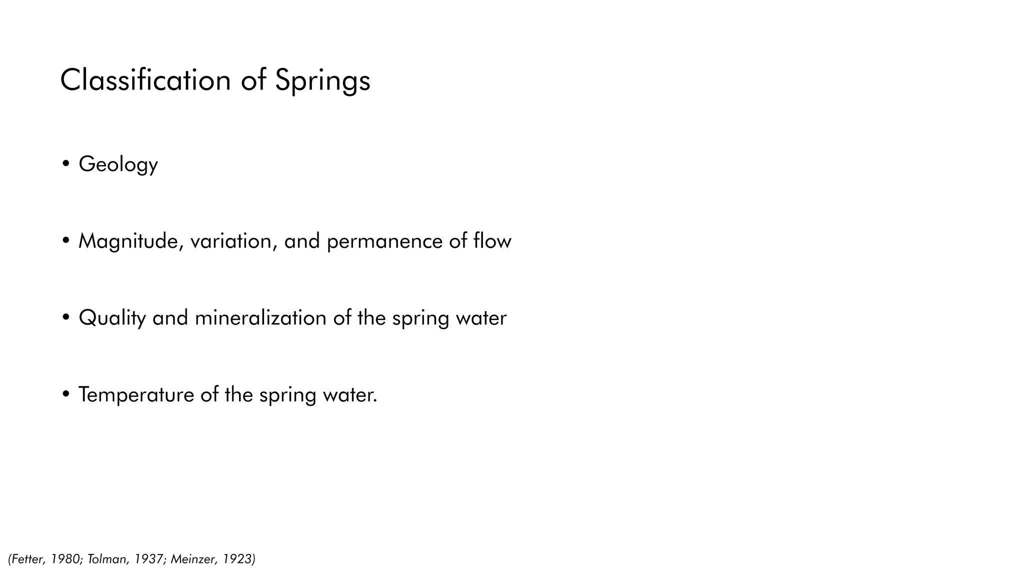 Classification of Springs
• Geology
• Magnitude, variation, and permanence of flow
• Quality and mineralization of the spring water
• Temperature of the spring water.
(Fetter, 1980; Tolman, 1937; Meinzer, 1923)
 