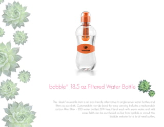 bobble® 18.5 oz Filtered Water Bottle
This sleek/ reuseable item is an eco-friendly alternative to single-serve water bottles and
filters as you drink. Customizable non-slip band for easy carrying. Includes a replaceable
carbon filter (filter = 300 water bottles). BPA free. Hand wash with warm water and mild
soap. Refills can be purchased on-line from bobble or consult the
bobble website for a list of retail outlets.

 