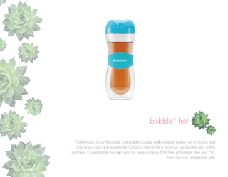 bobble® hot
Bottle holds 15 oz. Reusable, sustainable. Double wall insulation keeps hot drinks hot and
cold drinks cold. Spill resistant lid. Compact design fits in most car cup holders and coffee
machines. Customizable non-slip band for easy carrying. BPA free, phthalates free and PVC
free. Top rack dishwasher safe.

 