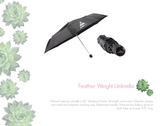 Feather Weight Umbrella
Manual opening umbrella is 42”. Windproof frame. Ultra-light construction. Polyester canopy
with mesh and polyester matching case. Rubberized handle. Three-section folding aluminum
shaft. Folds up to only 9.75” long.

 