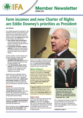 Farm incomes and new Charter of Rights
are Eddie Downey’s priorities as President
Dear Member,
I am greatly honoured to be elected the 14th
President of the IFA. Having spent the back-
end of last year meeting farmers and IFA
officers in every corner of the country, I am
acutely aware of the concerns being raised
by farm families. Top of the list are:
• Farm incomes must be improved by
securing strong prices for our quality
produce, maximising CAP payments and
reducing input costs, and
• A new Charter of Farmers’ Rights is
required to remove the stress and fear
surrounding inspections, and guarantee
farmers the respect and fair play they
deserve.
To these priorities, I want to add two more
that are crucial to our future in farming:
• Irish agriculture must not be
sacrificed in EU trade deals that turn a
blind eye to imports which fail to meet
European standards, and
• In the Government’s review of farm
taxation, we must hold what we have
and push for new measures on farm
investment, land mobility, income
volatility and succession.
Despite the serious challenges faced in
2013 - with bad weather until June, high
costs and the fodder crisis - Agriculture
continued to drive growth in exports, jobs
and economic recovery. We delivered
record exports of €10b and 25,000 extra
jobs were attributed to agriculture and food.
Incomes
However, farm incomes still compare
unfavourably with other sectors. The
average family farm income in 2013 was
just €21,400, compared to €32,200 for
average industrial earnings and €48,300 for
average public sector earnings.
My message to Government, processors and
retailers is that farmers must be properly
and fairly rewarded for the job they do in
producing high quality food.
IFA is continuing to push for higher product
prices across all commodities. Prices
must reflect the cost of production and
deliver a fair margin to reward hard work
and allow reinvestment. Farmers need to
see a real price and income dividend
from quality assurance and sustainability
programmes such as Origin Green.
Winter finishers
The price cuts and specification changes
imposed by the factories on bull beef
producers since December have inflicted
serious losses on winter finishers. IFA has
met the factories, both locally and
nationally and livestock farmers have
protested outside factories challenging
them to restore price stability and
confidence in the sector.
IFA has also protested over the beef losses
to Minister Coveney demanding that he
confronts the factories directly. I have
made it clear to the Minister that this is a
critical test of Food Harvest 2020 and he
must stand firm on the side of producers.
Input costs
Farmers are also being squeezed by high
input costs. Since 2005, the cost of
fertiliser is up by 62% and energy by
36%. The EU must take steps to tackle the
international price cartels openly operating
in the fertiliser sector. At home, the
Government must do more to cut the cost
of doing business.
IFA is challenging all providers of inputs and
services to become more efficient and
reduce their costs. We are expanding our
range of price surveys in order to maximise
price competition.
continued on page 2
IFA President Eddie Downey with
Taoiseach Enda Kenny at the
Government announcement of
€580m/year in national/EU funding
for the new CAP Rural Development
Programme 2014 - 2020
SPRING 2014
Member Newsletter
12,109 spring news_.qxd_IFA Forestry News FINAL 03/03/2014 17:50 Page 1
 