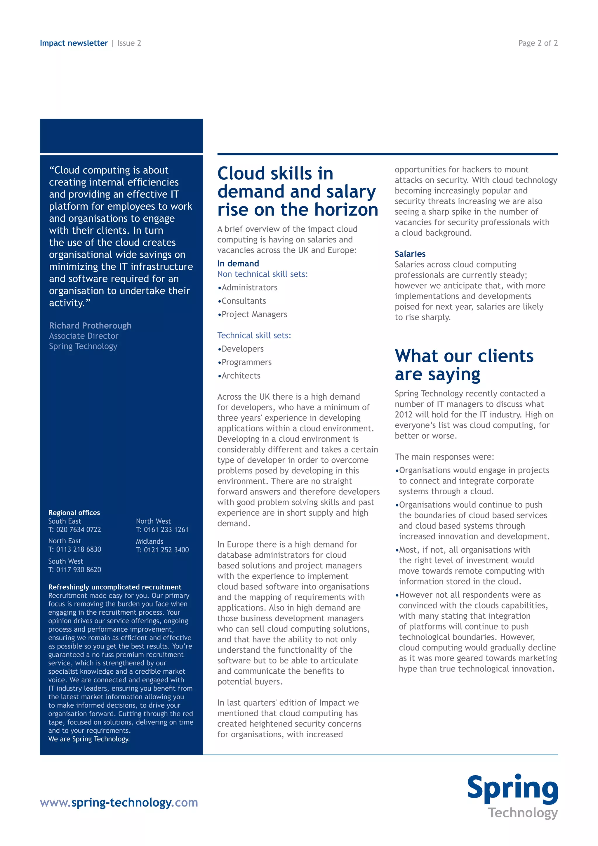 Impact newsletter | Issue 2                                                                                                       Page 2 of 2




  “Cloud computing is about
  creating internal efficiencies
                                                    Cloud skills in                              opportunities for hackers to mount
                                                                                                 attacks on security. With cloud technology
  and providing an effective IT                     demand and salary                            becoming increasingly popular and
                                                                                                 security threats increasing we are also
  platform for employees to work
  and organisations to engage
                                                    rise on the horizon                          seeing a sharp spike in the number of
                                                                                                 vacancies for security professionals with
  with their clients. In turn                       A brief overview of the impact cloud         a cloud background.
  the use of the cloud creates                      computing is having on salaries and
                                                    vacancies across the UK and Europe:          Salaries
  organisational wide savings on
  minimizing the IT infrastructure                  In demand                                    Salaries across cloud computing
                                                    Non technical skill sets:                    professionals are currently steady;
  and software required for an
                                                    •Administrators                              however we anticipate that, with more
  organisation to undertake their                                                                implementations and developments
  activity.”                                        •Consultants
                                                                                                 poised for next year, salaries are likely
                                                    •Project Managers                            to rise sharply.
  Richard Protherough
  Associate Director                                Technical skill sets:
  Spring Technology                                 •Developers
                                                    •Programmers                                 What our clients
                                                    •Architects                                  are saying
                                                    Across the UK there is a high demand         Spring Technology recently contacted a
                                                    for developers, who have a minimum of        number of IT managers to discuss what
                                                    three years' experience in developing        2012 will hold for the IT industry. High on
                                                    applications within a cloud environment.     everyone’s list was cloud computing, for
                                                    Developing in a cloud environment is         better or worse.
                                                    considerably different and takes a certain
                                                    type of developer in order to overcome       The main responses were:
                                                    problems posed by developing in this         •Organisations would engage in projects
                                                    environment. There are no straight            to connect and integrate corporate
                                                    forward answers and therefore developers      systems through a cloud.
                                                    with good problem solving skills and past    •Organisations would continue to push
  Regional offices                                  experience are in short supply and high       the boundaries of cloud based services
  South East                  North West            demand.
  T: 020 7634 0722            T: 0161 233 1261                                                    and cloud based systems through
  North East
                                                                                                  increased innovation and development.
                              Midlands              In Europe there is a high demand for
  T: 0113 218 6830            T: 0121 252 3400                                                   •Most, if not, all organisations with
                                                    database administrators for cloud
  South West                                                                                      the right level of investment would
  T: 0117 930 8620
                                                    based solutions and project managers
                                                                                                  move towards remote computing with
                                                    with the experience to implement
                                                                                                  information stored in the cloud.
  Refreshingly uncomplicated recruitment            cloud based software into organisations
  Recruitment made easy for you. Our primary        and the mapping of requirements with         •However not all respondents were as
  focus is removing the burden you face when                                                      convinced with the clouds capabilities,
  engaging in the recruitment process. Your
                                                    applications. Also in high demand are
                                                    those business development managers           with many stating that integration
  opinion drives our service offerings, ongoing
  process and performance improvement,              who can sell cloud computing solutions,       of platforms will continue to push
  ensuring we remain as efficient and effective     and that have the ability to not only         technological boundaries. However,
  as possible so you get the best results. You’re                                                 cloud computing would gradually decline
  guaranteed a no fuss premium recruitment
                                                    understand the functionality of the
                                                    software but to be able to articulate         as it was more geared towards marketing
  service, which is strengthened by our
  specialist knowledge and a credible market        and communicate the benefits to               hype than true technological innovation.
  voice. We are connected and engaged with          potential buyers.
  IT industry leaders, ensuring you benefit from
  the latest market information allowing you
  to make informed decisions, to drive your         In last quarters' edition of Impact we
  organisation forward. Cutting through the red     mentioned that cloud computing has
  tape, focused on solutions, delivering on time    created heightened security concerns
  and to your requirements.
  We are Spring Technology.
                                                    for organisations, with increased




www.spring-technology.com
 