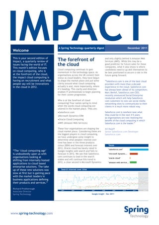 IMPACT
 Welcome
 This is your second edition of
                                     A Spring Technology quarterly digest



                                     The forefront of
                                                                                                                 December 2011


                                                                                     and only slightly behind is Amazon Web
 Impact, a quarterly review of                                                       Services (AWS). While this may be a
 issues facing the world of IT.      the cloud                                       good predictor for future sales for these
                                                                                     companies, what it also shows is where
 This month’s edition focuses
                                     Cloud computing continues to gain               candidates need to up skill themselves to
 on cloud computing, who is          momentum in the technology space. As            be best positioned to secure a role in the
 at the forefront of the cloud,      organisations across the UK cement their        future going forward.
 the impact cloud computing is       status as cloud leaders, they have begun
 having on recruitment and what      to shape the market place and put some          “Salesforce.com is one of the best cloud
 people say will be innovations      clarity around what cloud computing             providers with more than a decade
 in the cloud in 2012.               actually is and, more importantly, where        experience in the cloud. Salesforce.com
                                     it’s heading. This clarity and direction        has always been ahead of its competitors.
                                     enables IT professionals to begin planning      Marc Beniof, Salesforce.com CEO,
                                     for their career progression.                   recently announced Social Enterprise
                                                                                     revolution which will help Salesforce.
                                     Who is at the forefront of cloud                com customers to now use social media
                                     computing? Four names spring to mind            networking sites to communicate to their
                                     when the words cloud computing are              clients in a much more robust way.
                                     uttered in the market place. They are:
                                     •Salesforce.com                                 Salesforce.com is nowhere near what
                                     •Microsoft Dynamics CRM                         they could be in the next 4-5 years
                                                                                     as organisations are now realising the
                                     •Oracle Cloud Computing
                                                                                     benefit of the cloud computing in which
                                     •AWS (Amazon Web Services)                      Salesforce.com is the leader.”

                                     These four organisations are shaping the        Ali Najefi
                                     cloud market place. Considering these are       Senior Salesforce.com Developer
                                     the biggest players in cloud computing,         Salesforce.com
                                     we have undergone some insight to
                                     determine what peoples' interest over
                                     time has been in the three products
                                     (since 2004) and forecast interest over             Totals
                                     2012. Oracle cloud has barely rated in              "salesforce.com"
 “The ‘cloud computing age’          Google Insights web search and fails to
 is undoubtedly upon us with         forecast in 2012. We see that Salesforce.           "microsoft dynamic...
 organisations looking at            com continues to lead in the search
                                                                                         "oracle cloud"
 shifting from internally hosted     stakes and will continue this trend in
                                     2012, a clear second is Microsoft Dynamics          "amazon web service...
 applications to cloud based
 enterprise solutions. The take
 up of these new solutions was          Search interest over time
 slow at first but is gaining pace
 with the market leaders in
 business applications defining
                                                                                                                           forecast**
 their products and services.”

 Richard Protherough
                                        2004      2005      2006      2007        2008       2009         2010      2011        2012
 Associate Director
 Spring Technology                                                    Google insight - Dec 2011




www.spring-technology.com
 