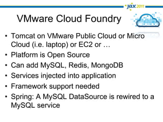 VMware Cloud Foundry
•  Tomcat on VMware Public Cloud or Micro
   Cloud (i.e. laptop) or EC2 or …
•  Platform is Open Source
•  Can add MySQL, Redis, MongoDB
•  Services injected into application
•  Framework support needed
•  Spring: A MySQL DataSource is rewired to a
   MySQL service
 