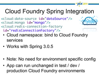 Cloud Foundry Spring Integration
<cloud:data-source id="dataSource"/>	
<cloud:mongo id="mongo"/>	
<cloud:redis-connection-factory	
 id="redisConnectionFactory"/>
•  Cloud namespace: bind to Cloud Foundry
   services
•  Works with Spring 3.0.5

•  Note: No need for environment specific config
•  App can run unchanged in test / dev /
   production Cloud Foundry environments
 