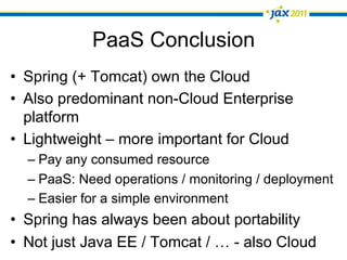 PaaS Conclusion
•  Spring (+ Tomcat) own the Cloud
•  Also predominant non-Cloud Enterprise
   platform
•  Lightweight – more important for Cloud
  –  Pay any consumed resource
  –  PaaS: Need operations / monitoring / deployment
  –  Easier for a simple environment
•  Spring has always been about portability
•  Not just Java EE / Tomcat / … - also Cloud
 