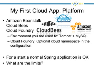 My First Cloud App: Platform
•  Amazon Beanstalk
   Cloud Bees
   Cloud Foundry
  –  Environment you are used to: Tomcat + MySQL
  –  Cloud Foundry: Optional cloud namespace in the
     configuration


•  For a start a normal Spring application is OK
•  What are the limits?
 