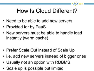 How Is Cloud Different?
•  Need to be able to add new servers
•  Provided for by PaaS
•  New servers must be able to handle load
   instantly (warm cache)

•    Prefer Scale Out instead of Scale Up
•    i.e. add new servers instead of bigger ones
•    Usually not an option with RDBMS
•    Scale up is possible but limited
 