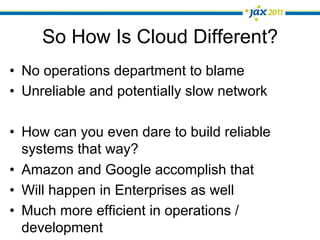 So How Is Cloud Different?
•  No operations department to blame
•  Unreliable and potentially slow network

•  How can you even dare to build reliable
   systems that way?
•  Amazon and Google accomplish that
•  Will happen in Enterprises as well
•  Much more efficient in operations /
   development
 