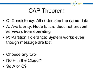 CAP Theorem
•  C: Consistency: All nodes see the same data
•  A: Availability: Node failure does not prevent
   survivors from operating
•  P: Partition Tolerance: System works even
   though message are lost

•  Choose any two
•  No P in the Cloud?
•  So A or C?
 