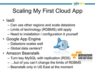 Scaling My First Cloud App
•  IaaS
  –  Can use other regions and scale datastore
  –  Limits of technology (RDBMS) still apply
  –  Need to installation / configuration it yourself
•  Google App Engine
  –  Datastore scales well
  –  Global data centers?
•  Amazon Beanstalk
  –  Turn key MySQL with replication (RDS)
  –  …but of you can’t change the limits of RDBMS
  –  Beanstalk only in US East at the moment
 