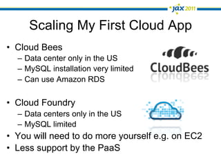 Scaling My First Cloud App
•  Cloud Bees
  –  Data center only in the US
  –  MySQL installation very limited
  –  Can use Amazon RDS

•  Cloud Foundry
  –  Data centers only in the US
  –  MySQL limited
•  You will need to do more yourself e.g. on EC2
•  Less support by the PaaS
 