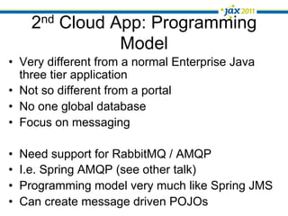 2nd Cloud App: Programming
                  Model
•  Very different from a normal Enterprise Java
   three tier application
•  Not so different from a portal
•  No one global database
•  Focus on messaging

•    Need support for RabbitMQ / AMQP
•    I.e. Spring AMQP (see other talk)
•    Programming model very much like Spring JMS
•    Can create message driven POJOs
 