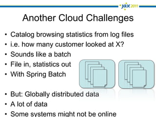 Another Cloud Challenges
•    Catalog browsing statistics from log files
•    i.e. how many customer looked at X?
•    Sounds like a batch
•    File in, statistics out
•    With Spring Batch

•  But: Globally distributed data
•  A lot of data
•  Some systems might not be online
 