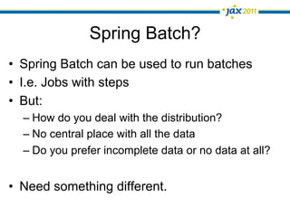 Spring Batch?
•  Spring Batch can be used to run batches
•  I.e. Jobs with steps
•  But:
  –  How do you deal with the distribution?
  –  No central place with all the data
  –  Do you prefer incomplete data or no data at all?


•  Need something different.
 