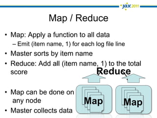 Map / Reduce
•  Map: Apply a function to all data
  –  Emit (item name, 1) for each log file line
•  Master sorts by item name
•  Reduce: Add all (item name, 1) to the total
   score                     Reduce

•  Map can be done on
   any node                   Map             Map
•  Master collects data
 