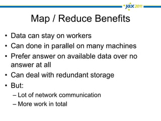 Map / Reduce Benefits
•  Data can stay on workers
•  Can done in parallel on many machines
•  Prefer answer on available data over no
   answer at all
•  Can deal with redundant storage
•  But:
  –  Lot of network communication
  –  More work in total
 