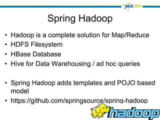 Spring Hadoop
•    Hadoop is a complete solution for Map/Reduce
•    HDFS Filesystem
•    HBase Database
•    Hive for Data Warehousing / ad hoc queries

•  Spring Hadoop adds templates and POJO based
   model
•  https://github.com/springsource/spring-hadoop
 