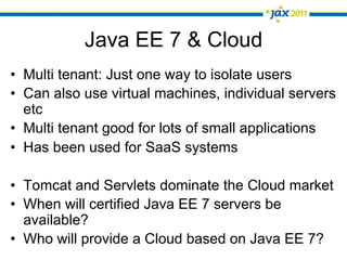 Java EE 7 & Cloud
•  Multi tenant: Just one way to isolate users
•  Can also use virtual machines, individual servers
   etc
•  Multi tenant good for lots of small applications
•  Has been used for SaaS systems

•  Tomcat and Servlets dominate the Cloud market
•  When will certified Java EE 7 servers be
   available?
•  Who will provide a Cloud based on Java EE 7?
 