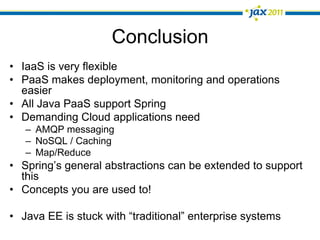 Conclusion
•  IaaS is very flexible
•  PaaS makes deployment, monitoring and operations
   easier
•  All Java PaaS support Spring
•  Demanding Cloud applications need
   –  AMQP messaging
   –  NoSQL / Caching
   –  Map/Reduce
•  Spring’s general abstractions can be extended to support
   this
•  Concepts you are used to!

•  Java EE is stuck with “traditional” enterprise systems
 